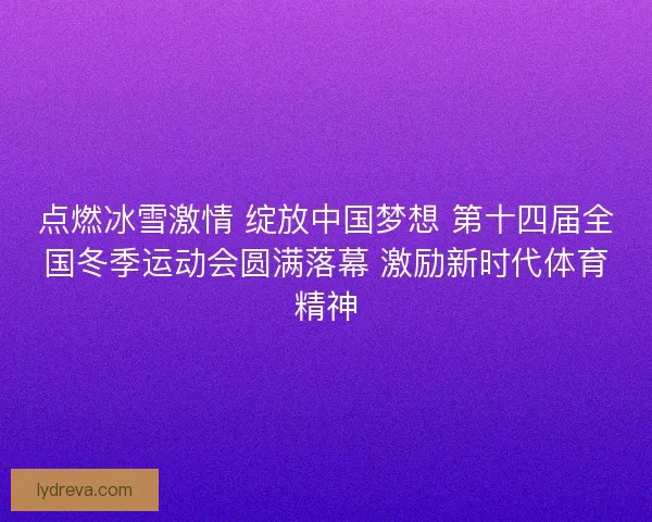 点燃冰雪激情 绽放中国梦想 第十四届全国冬季运动会圆满落幕 激励新时代体育精神