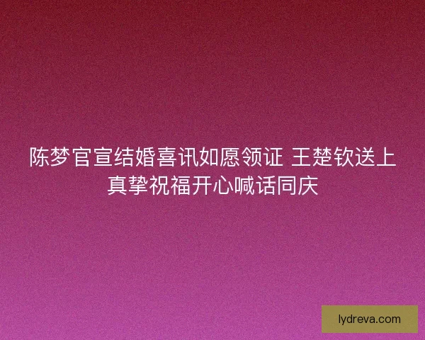 陈梦官宣结婚喜讯如愿领证 王楚钦送上真挚祝福开心喊话同庆