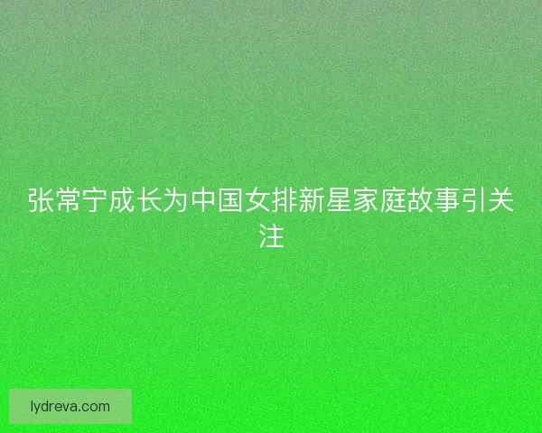 张常宁成长为中国女排新星家庭故事引关注
