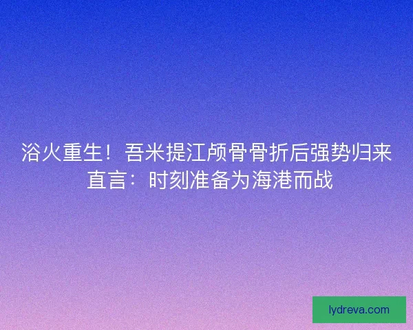 浴火重生！吾米提江颅骨骨折后强势归来 直言：时刻准备为海港而战