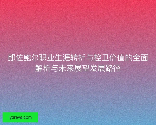 郎佐鲍尔职业生涯转折与控卫价值的全面解析与未来展望发展路径