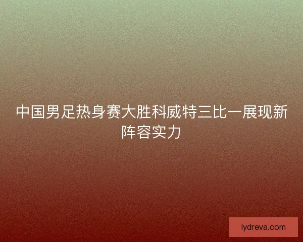 中国男足热身赛大胜科威特三比一展现新阵容实力