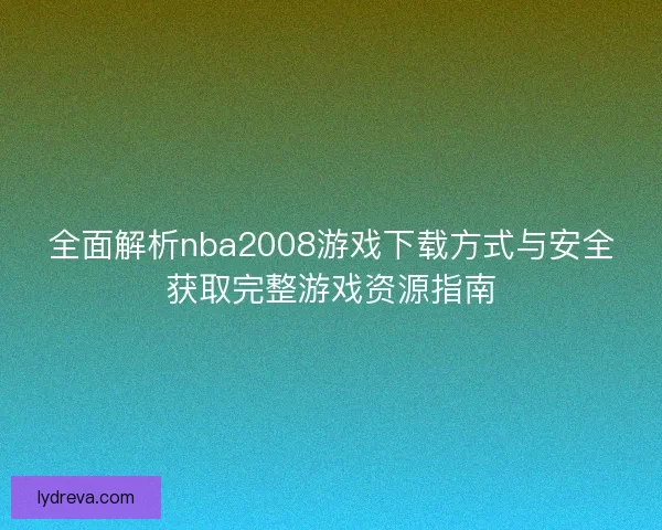 全面解析nba2008游戏下载方式与安全获取完整游戏资源指南