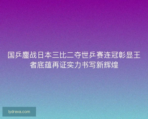 国乒鏖战日本三比二夺世乒赛连冠彰显王者底蕴再证实力书写新辉煌