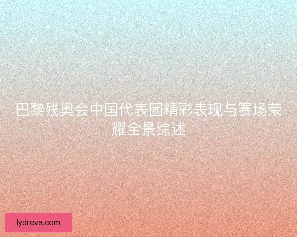 巴黎残奥会中国代表团精彩表现与赛场荣耀全景综述