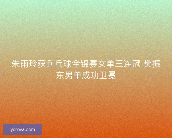 朱雨玲获乒乓球全锦赛女单三连冠 樊振东男单成功卫冕