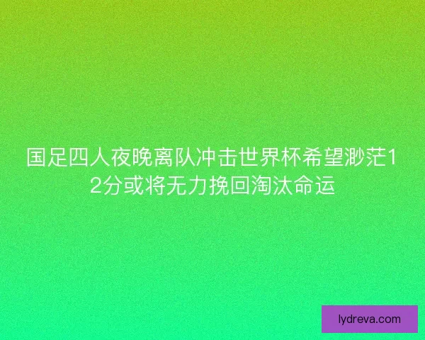 国足四人夜晚离队冲击世界杯希望渺茫12分或将无力挽回淘汰命运
