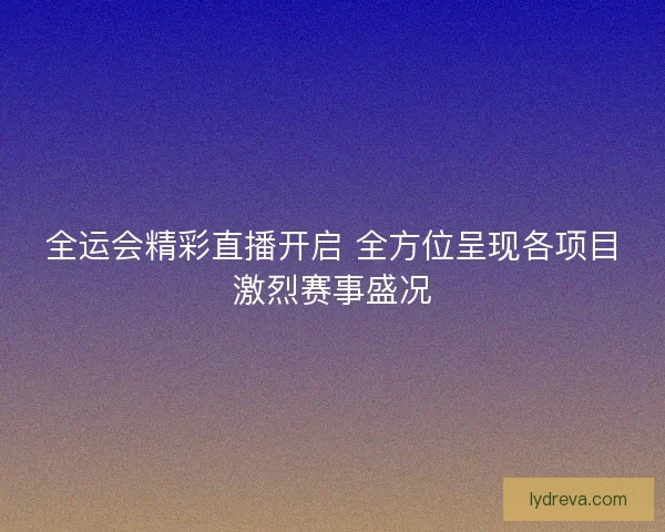 全运会精彩直播开启 全方位呈现各项目激烈赛事盛况