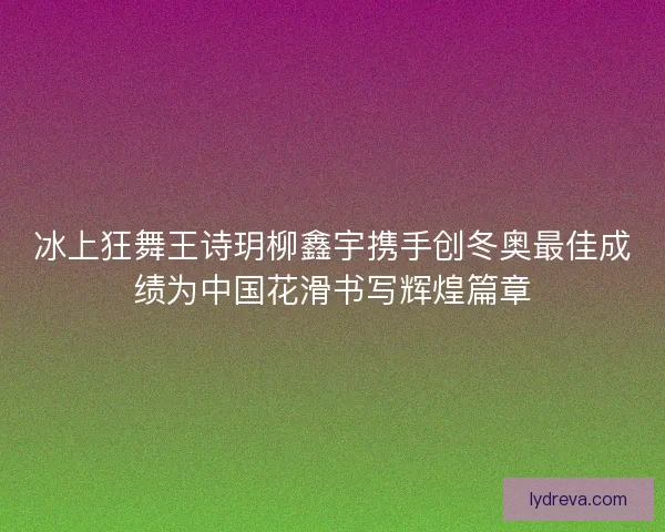 冰上狂舞王诗玥柳鑫宇携手创冬奥最佳成绩为中国花滑书写辉煌篇章