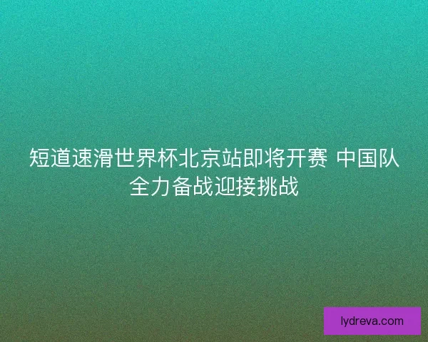 短道速滑世界杯北京站即将开赛 中国队全力备战迎接挑战